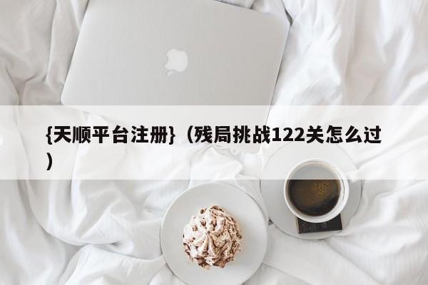 {天顺平台注册}(残局挑战122关怎么过)